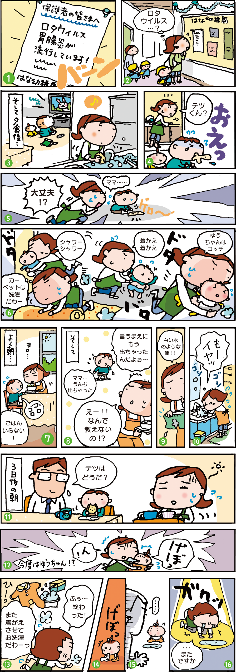 ①保護者の皆さまへ　ロタウイルス胃腸炎が流行しています（バーン） ②ロタウイルス…？　（幼稚園の掲示板を眺めながら） ③そして夕食後…　（家に場面転換） ④テツくん？　（おえっ） ⑤大丈夫⁉　ママ～…（ゲロー） ⑥シャワーシャワー、カーペットは洗濯だわ、着替え着替え、ゆうちゃんはコッチ（ドタバタドタバタ） ⑦よく朝…　ご飯いらない！（お腹ゴロゴロ） ⑧そして…　ママ…うんち出ちゃった　えー！！なんで教えないの⁉　言うまえにもう出ちゃったんだよぉ～ ⑨白い水のような便！！ ⑩もーイヤッ　（洗面台でごしごし） ⑪3日後の朝　テツはどうだ？ ⑫ん！　げぼっ　今度はゆうちゃん⁉ ⑬また着替えさせてお洗濯だわーっ　ふぅ～終わった！ ⑭げぼっ ⑮… ⑯…またですか（ガクッ）